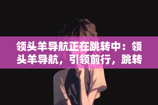 领头羊导航正在跳转中：领头羊导航，引领前行，跳转中的无限可能