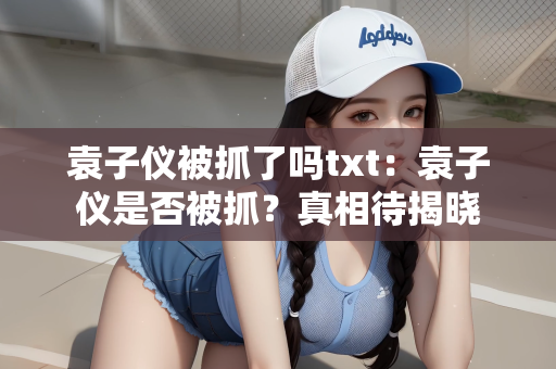 袁子仪被抓了吗txt：袁子仪是否被抓？真相待揭晓