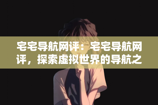 宅宅导航网评：宅宅导航网评，探索虚拟世界的导航之星