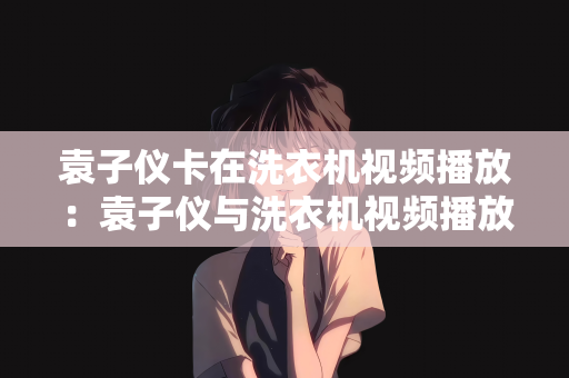 袁子仪卡在洗衣机视频播放：袁子仪与洗衣机视频播放的奇妙缘分