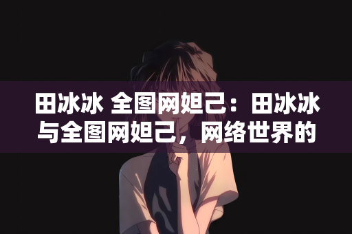 田冰冰 全图网妲己：田冰冰与全图网妲己，网络世界的双重魅力