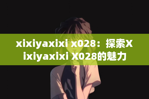 xixiyaxixi x028：探索Xixiyaxixi X028的魅力