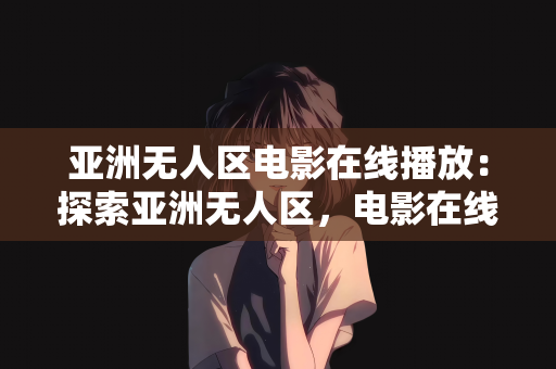 亚洲无人区电影在线播放：探索亚洲无人区，电影在线播放的新领域