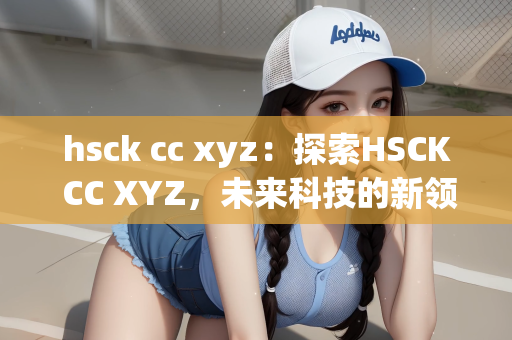 hsck cc xyz：探索HSCK CC XYZ，未来科技的新领域