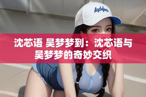 沈芯语 吴梦梦到：沈芯语与吴梦梦的奇妙交织