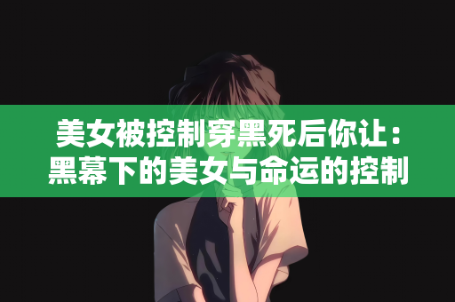 美女被控制穿黑死后你让：黑幕下的美女与命运的控制
