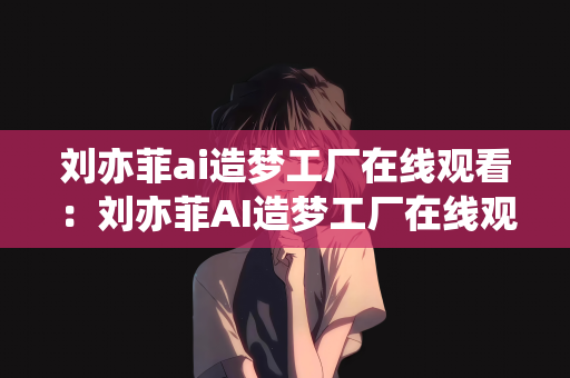 刘亦菲ai造梦工厂在线观看：刘亦菲AI造梦工厂在线观看，梦幻之旅的开启