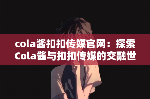 cola酱扣扣传媒官网：探索Cola酱与扣扣传媒的交融世界