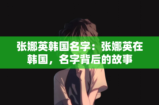 张娜英韩国名字：张娜英在韩国，名字背后的故事