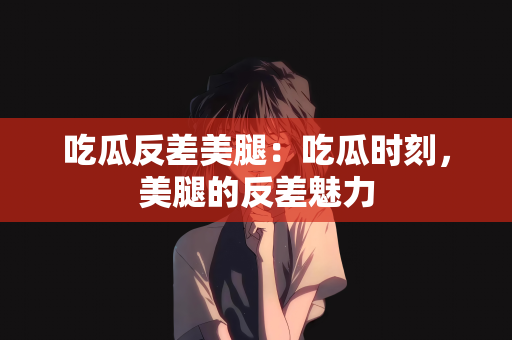 吃瓜反差美腿：吃瓜时刻，美腿的反差魅力