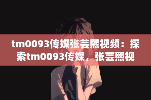 tm0093传媒张芸熙视频：探索tm0093传媒，张芸熙视频的魅力