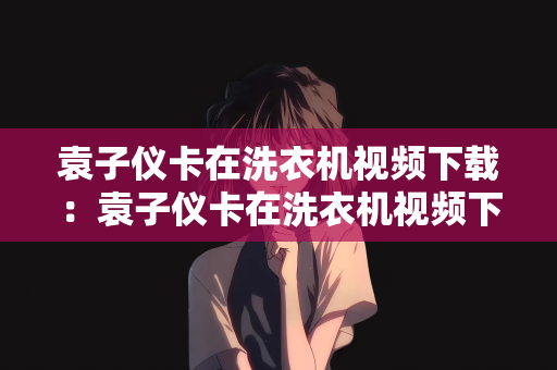 袁子仪卡在洗衣机视频下载：袁子仪卡在洗衣机视频下载，背后的故事与启示