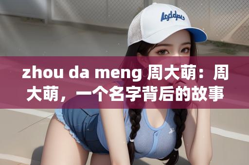 zhou da meng 周大萌：周大萌，一个名字背后的故事