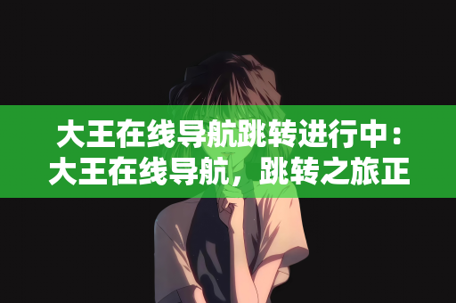 大王在线导航跳转进行中：大王在线导航，跳转之旅正在进行中