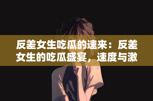 反差女生吃瓜的速来：反差女生的吃瓜盛宴，速度与激情的碰撞