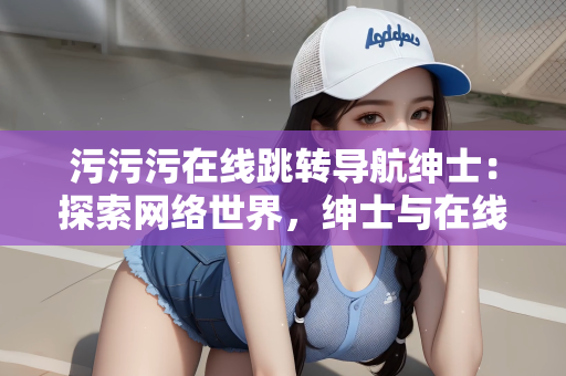 污污污在线跳转导航绅士：探索网络世界，绅士与在线跳转导航的魅力与挑战
