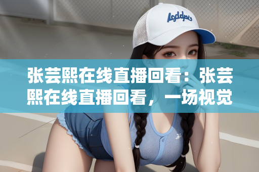 张芸熙在线直播回看：张芸熙在线直播回看，一场视觉盛宴的回顾