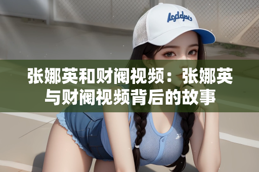 张娜英和财阀视频：张娜英与财阀视频背后的故事