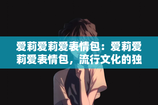 爱莉爱莉爱表情包：爱莉爱莉爱表情包，流行文化的独特魅力