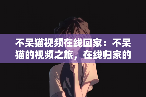 不呆猫视频在线回家：不呆猫的视频之旅，在线归家的温馨瞬间
