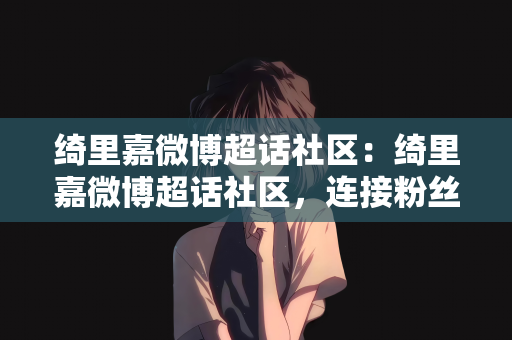 绮里嘉微博超话社区：绮里嘉微博超话社区，连接粉丝与偶像的新桥梁