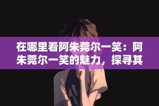 在哪里看阿朱莞尔一笑：阿朱莞尔一笑的魅力，探寻其独特魅力的展现之处