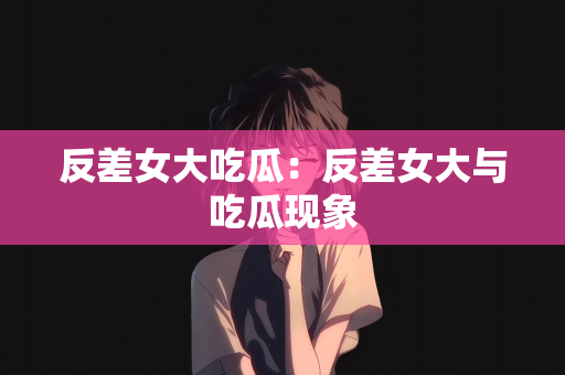 反差女大吃瓜：反差女大与吃瓜现象