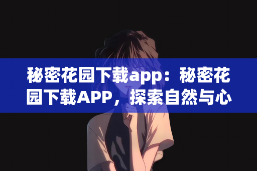 秘密花园下载app：秘密花园下载APP，探索自然与心灵的神秘之地