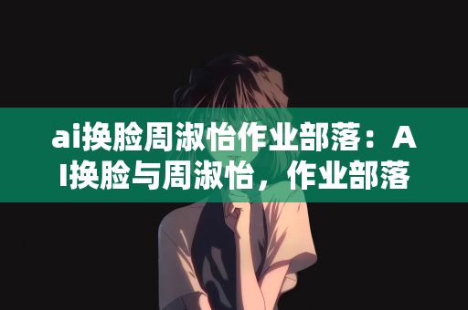 ai换脸周淑怡作业部落：AI换脸与周淑怡，作业部落的新探索