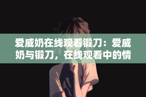 爱威奶在线观看锻刀：爱威奶与锻刀，在线观看中的情感与力量交织