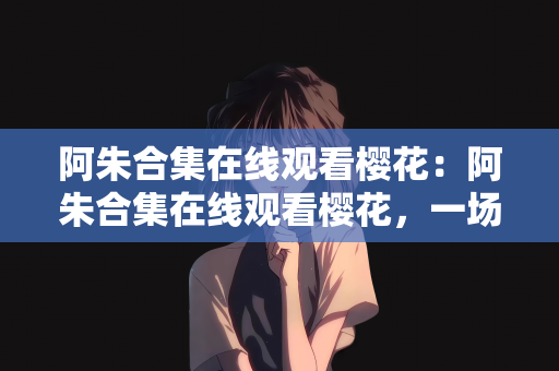 阿朱合集在线观看樱花：阿朱合集在线观看樱花，一场视觉盛宴的饕餮之旅