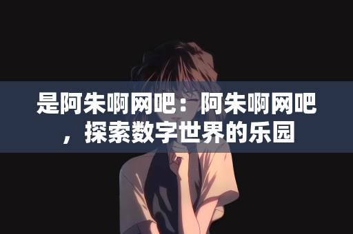 是阿朱啊网吧：阿朱啊网吧，探索数字世界的乐园