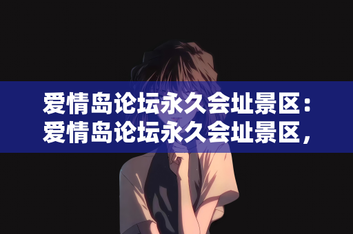 爱情岛论坛永久会址景区：爱情岛论坛永久会址景区，爱情的起点与归宿