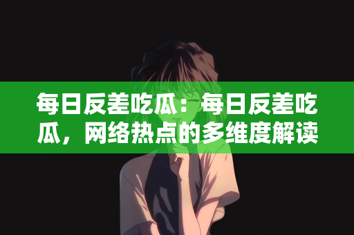 每日反差吃瓜：每日反差吃瓜，网络热点的多维度解读
