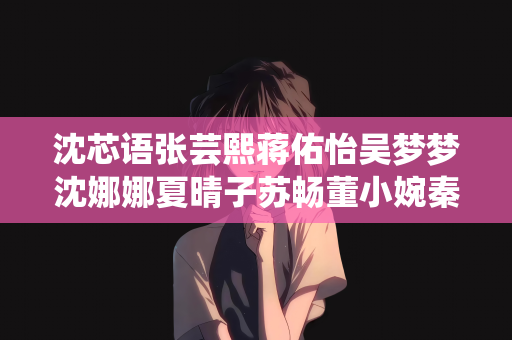 沈芯语张芸熙蒋佑怡吴梦梦沈娜娜夏晴子苏畅董小婉秦可欣孟若羽艾秋袁子仪：沈芯语与张芸熙的奇妙旅程与身边的朋友们