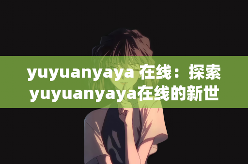 yuyuanyaya 在线：探索yuyuanyaya在线的新世界