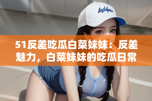 51反差吃瓜白菜妹妹：反差魅力，白菜妹妹的吃瓜日常