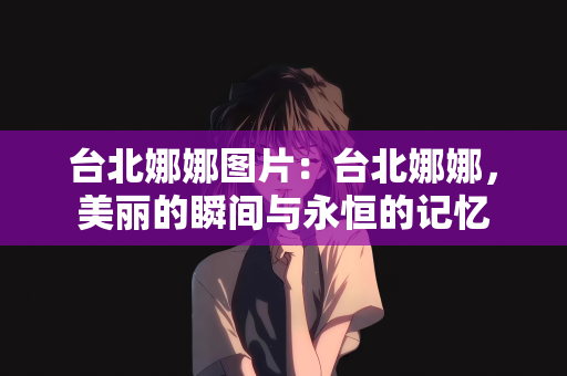 台北娜娜图片：台北娜娜，美丽的瞬间与永恒的记忆