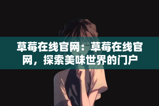 草莓在线官网：草莓在线官网，探索美味世界的门户