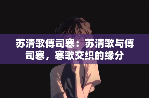 苏清歌傅司寒：苏清歌与傅司寒，寒歌交织的缘分