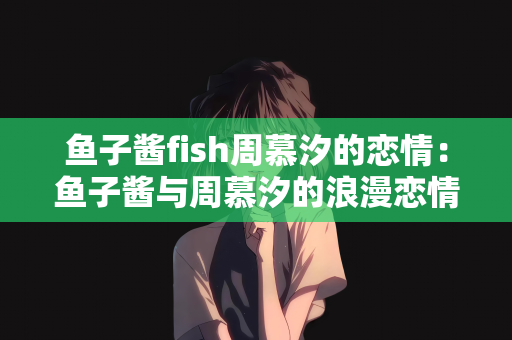 鱼子酱fish周慕汐的恋情：鱼子酱与周慕汐的浪漫恋情