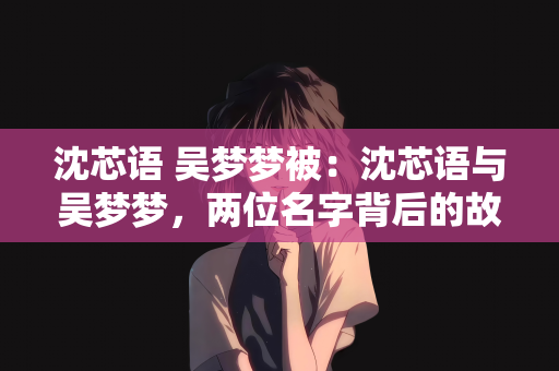 沈芯语 吴梦梦被：沈芯语与吴梦梦，两位名字背后的故事