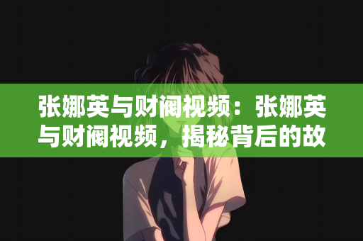 张娜英与财阀视频：张娜英与财阀视频，揭秘背后的故事