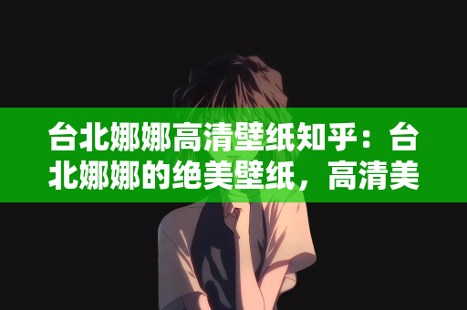 台北娜娜高清壁纸知乎：台北娜娜的绝美壁纸，高清美图欣赏在知乎
