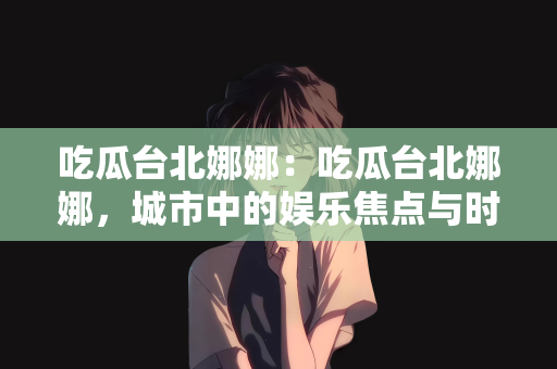 吃瓜台北娜娜：吃瓜台北娜娜，城市中的娱乐焦点与时尚潮流先锋