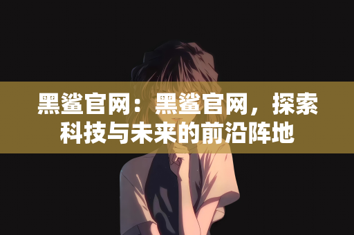 黑鲨官网：黑鲨官网，探索科技与未来的前沿阵地