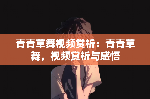 青青草舞视频赏析：青青草舞，视频赏析与感悟