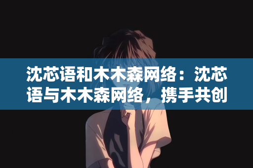 沈芯语和木木森网络：沈芯语与木木森网络，携手共创数字未来