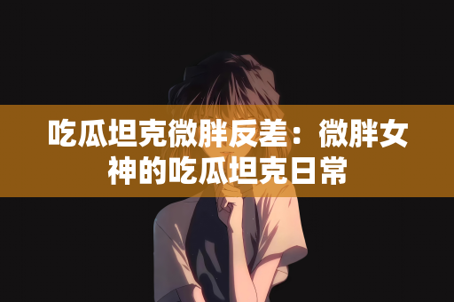 吃瓜坦克微胖反差：微胖女神的吃瓜坦克日常