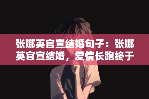 张娜英官宣结婚句子：张娜英官宣结婚，爱情长跑终于迎来美满结局